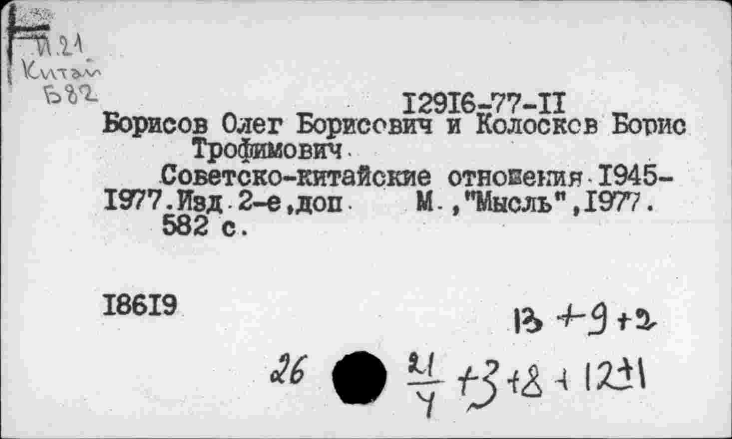 ﻿Кл\т
12916-77-11
Борисов Олег Борисович и Колосков Борис Трофимович
Советско-китайские отнесения 1945-
1977. Изд 2-е, доп	М., "Мысль ", 1977.
582 с.
18619
1% 4-3 15,